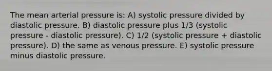 The mean arterial pressure is: A) systolic pressure divided by diastolic pressure. B) diastolic pressure plus 1/3 (systolic pressure - diastolic pressure). C) 1/2 (systolic pressure + diastolic pressure). D) the same as venous pressure. E) systolic pressure minus diastolic pressure.