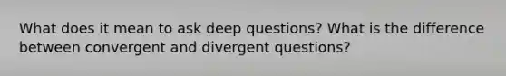 What does it mean to ask deep questions? What is the difference between convergent and divergent questions?