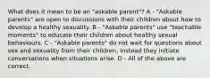 What does it mean to be an "askable parent"? A - "Askable parents" are open to discussions with their children about how to develop a healthy sexuality. B - "Askable parents" use "teachable moments" to educate their children about healthy sexual behaviours. C - "Askable parents" do not wait for questions about sex and sexuality from their children, instead they initiate conversations when situations arise. D - All of the above are correct.