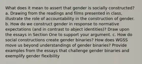 What does it mean to assert that gender is socially constructed? a. Drawing from the readings and films presented in class, illustrate the role of accountability in the construction of gender. b. How do we construct gender in response to normative expectations (and in contrast to abject identities)? Draw upon the essays in Section One to support your argument. c. How do social constructions create gender binaries? How does WGSS move us beyond understandings of gender binaries? Provide examples from the essays that challenge gender binaries and exemplify gender flexibility