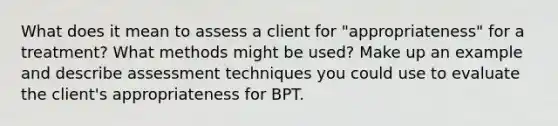 What does it mean to assess a client for "appropriateness" for a treatment? What methods might be used? Make up an example and describe assessment techniques you could use to evaluate the client's appropriateness for BPT.