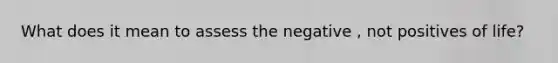 What does it mean to assess the negative , not positives of life?