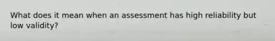 What does it mean when an assessment has high reliability but low validity?