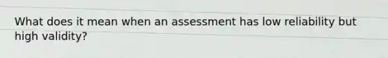 What does it mean when an assessment has low reliability but high validity?