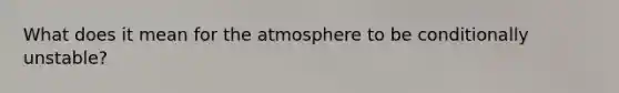 What does it mean for the atmosphere to be conditionally unstable?