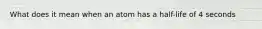 What does it mean when an atom has a half-life of 4 seconds