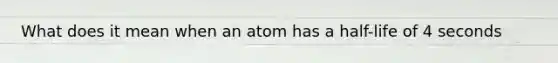 What does it mean when an atom has a half-life of 4 seconds