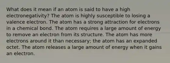 What does it mean if an atom is said to have a high electronegativity? The atom is highly susceptible to losing a valence electron. The atom has a strong attraction for electrons in a chemical bond. The atom requires a large amount of energy to remove an electron from its structure. The atom has more electrons around it than necessary; the atom has an expanded octet. The atom releases a large amount of energy when it gains an electron.