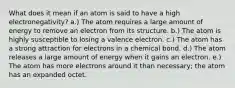 What does it mean if an atom is said to have a high electronegativity? a.) The atom requires a large amount of energy to remove an electron from its structure. b.) The atom is highly susceptible to losing a valence electron. c.) The atom has a strong attraction for electrons in a chemical bond. d.) The atom releases a large amount of energy when it gains an electron. e.) The atom has more electrons around it than necessary; the atom has an expanded octet.