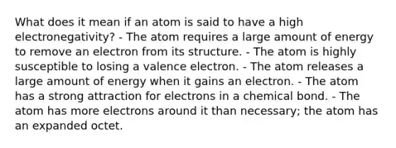 What does it mean if an atom is said to have a high electronegativity? - The atom requires a large amount of energy to remove an electron from its structure. - The atom is highly susceptible to losing a valence electron. - The atom releases a large amount of energy when it gains an electron. - The atom has a strong attraction for electrons in a chemical bond. - The atom has more electrons around it than necessary; the atom has an expanded octet.