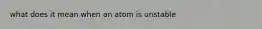 what does it mean when an atom is unstable