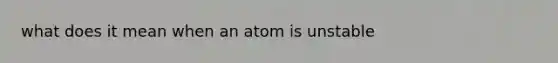 what does it mean when an atom is unstable