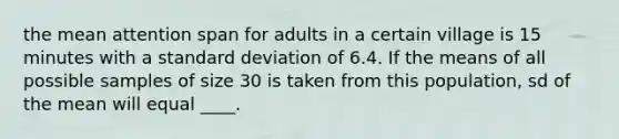 the mean attention span for adults in a certain village is 15 minutes with a <a href='https://www.questionai.com/knowledge/kqGUr1Cldy-standard-deviation' class='anchor-knowledge'>standard deviation</a> of 6.4. If the means of all possible samples of size 30 is taken from this population, sd of the mean will equal ____.