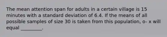 The mean attention span for adults in a certain village is 15 minutes with a standard deviation of 6.4. If the means of all possible samples of size 30 is taken from this population, o- x will equal _________.