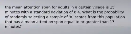 the mean attention span for adults in a certain village is 15 minutes with a standard deviation of 6.4. What is the probability of randomly selecting a sample of 30 scores from this population that has a mean attention span equal to or greater than 17 minutes?