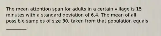 The mean attention span for adults in a certain village is 15 minutes with a standard deviation of 6.4. The mean of all possible samples of size 30, taken from that population equals _________.