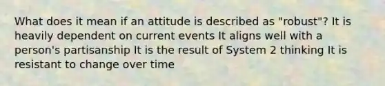 What does it mean if an attitude is described as "robust"? It is heavily dependent on current events It aligns well with a person's partisanship It is the result of System 2 thinking It is resistant to change over time