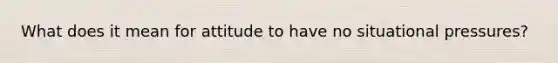 What does it mean for attitude to have no situational pressures?