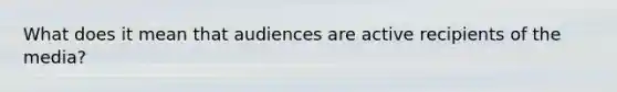 What does it mean that audiences are active recipients of the media?