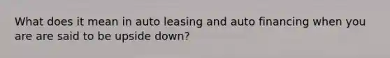 What does it mean in auto leasing and auto financing when you are are said to be upside down?