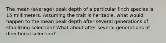 The mean (average) beak depth of a particular finch species is 15 millimeters. Assuming the trait is heritable, what would happen to the mean beak depth after several generations of stabilizing selection? What about after several generations of directional selection?