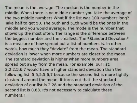 The mean is the average. The median is the number in the middle. When there is no middle number you take the average of the two middle numbers.What if the list was 100 numbers long? Take half to get 50. The 50th and 51th would be the ones in the middle and you would average. The mode is the number that shows up the most often. The range is the difference between the biggest number and the smallest. The *Standard Deviation* is a measure of how spread out a list of numbers is. In other words, how much they "deviate" from the mean. The standard deviation is lower when more numbers are closer to the mean. The standard deviation is higher when more numbers area spread out away from the mean. For example, our list: 2,2,2,5,6,7 would have a higher standard deviation than the following list: 5,5,5,5,6,7 because the second list is more tightly clustered around the mean. It turns out that the standard deviation of our list is 2.28 and the standard deviation of the second list is 0.83. It's not necessary to calculate these numbers.!