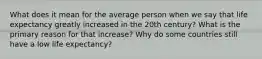 What does it mean for the average person when we say that life expectancy greatly increased in the 20th century? What is the primary reason for that increase? Why do some countries still have a low life expectancy?