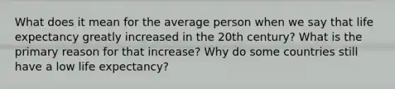 What does it mean for the average person when we say that <a href='https://www.questionai.com/knowledge/kIJsOtzr6Z-life-expectancy' class='anchor-knowledge'>life expectancy</a> greatly increased in the 20th century? What is the primary reason for that increase? Why do some countries still have a low life expectancy?