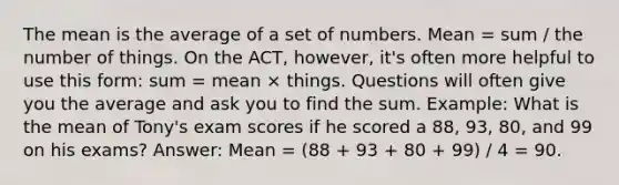 The mean is the average of a set of numbers. Mean = sum / the number of things. On the ACT, however, it's often more helpful to use this form: sum = mean × things. Questions will often give you the average and ask you to find the sum. Example: What is the mean of Tony's exam scores if he scored a 88, 93, 80, and 99 on his exams? Answer: Mean = (88 + 93 + 80 + 99) / 4 = 90.