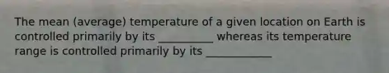 The mean (average) temperature of a given location on Earth is controlled primarily by its __________ whereas its temperature range is controlled primarily by its ____________