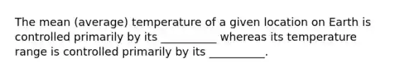 The mean (average) temperature of a given location on Earth is controlled primarily by its __________ whereas its temperature range is controlled primarily by its __________.