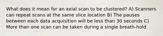 What does it mean for an axial scan to be clustered? A) Scanners can repeat scans at the same slice location B) The pauses between each data acquisition will be less than 30 seconds C) More than one scan can be taken during a single breath-hold