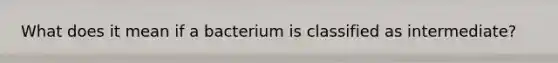 What does it mean if a bacterium is classified as intermediate?