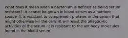 What does it mean when a bacterium is defined as being serum resistant? -It cannot be grown in blood serum as a nutrient source -It is resistant to complement proteins in the serum that might otherwise kill the cells -It will resist the phagocytic activities of the serum -it is resistant to the antibody molecules found in the blood serum