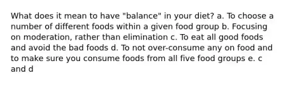 What does it mean to have "balance" in your diet? a. To choose a number of different foods within a given food group b. Focusing on moderation, rather than elimination c. To eat all good foods and avoid the bad foods d. To not over-consume any on food and to make sure you consume foods from all five food groups e. c and d