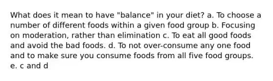 What does it mean to have "balance" in your diet? a. To choose a number of different foods within a given food group b. Focusing on moderation, rather than elimination c. To eat all good foods and avoid the bad foods. d. To not over-consume any one food and to make sure you consume foods from all five food groups. e. c and d