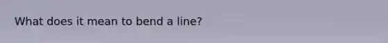 What does it mean to bend a line?