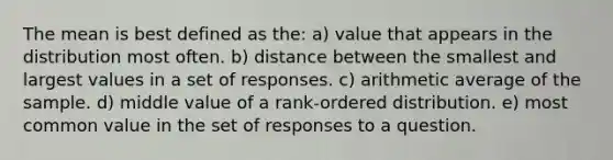 The mean is best defined as the: a) value that appears in the distribution most often. b) distance between the smallest and largest values in a set of responses. c) arithmetic average of the sample. d) middle value of a rank-ordered distribution. e) most common value in the set of responses to a question.