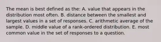 The mean is best defined as the: A. value that appears in the distribution most often. B. distance between the smallest and largest values in a set of responses. C. arithmetic average of the sample. D. middle value of a rank-ordered distribution. E. most common value in the set of responses to a question.