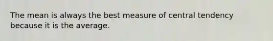 The mean is always the best measure of central tendency because it is the average.