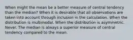 When might the mean be a better measure of central tendency than the median? When it is desirable that all observations are taken into account through inclusion in the calculation. When the distribution is multimodal. When the distribution is asymmetric. Never. The median is always a superior measure of central tendency compared to the mean.