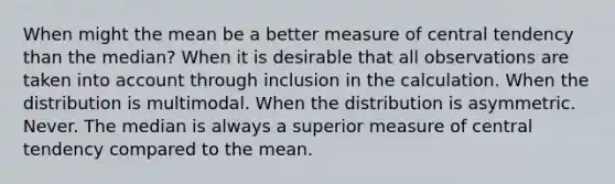 When might the mean be a better measure of central tendency than the median? When it is desirable that all observations are taken into account through inclusion in the calculation. When the distribution is multimodal. When the distribution is asymmetric. Never. The median is always a superior measure of central tendency compared to the mean.