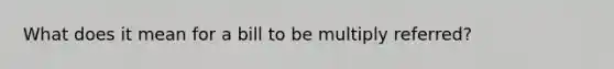 What does it mean for a bill to be multiply referred?