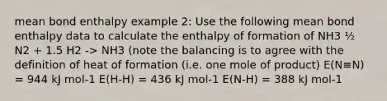 mean bond enthalpy example 2: Use the following mean bond enthalpy data to calculate the enthalpy of formation of NH3 ½ N2 + 1.5 H2 -> NH3 (note the balancing is to agree with the definition of heat of formation (i.e. one mole of product) E(N≡N) = 944 kJ mol-1 E(H-H) = 436 kJ mol-1 E(N-H) = 388 kJ mol-1