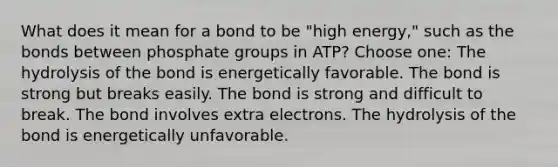 What does it mean for a bond to be "high energy," such as the bonds between phosphate groups in ATP? Choose one: The hydrolysis of the bond is energetically favorable. The bond is strong but breaks easily. The bond is strong and difficult to break. The bond involves extra electrons. The hydrolysis of the bond is energetically unfavorable.