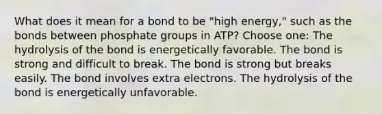 What does it mean for a bond to be "high energy," such as the bonds between phosphate groups in ATP? Choose one: The hydrolysis of the bond is energetically favorable. The bond is strong and difficult to break. The bond is strong but breaks easily. The bond involves extra electrons. The hydrolysis of the bond is energetically unfavorable.