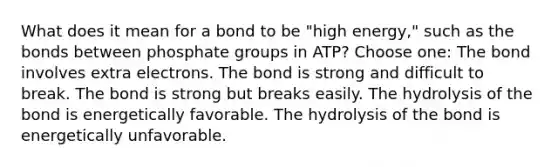 What does it mean for a bond to be "high energy," such as the bonds between phosphate groups in ATP? Choose one: The bond involves extra electrons. The bond is strong and difficult to break. The bond is strong but breaks easily. The hydrolysis of the bond is energetically favorable. The hydrolysis of the bond is energetically unfavorable.