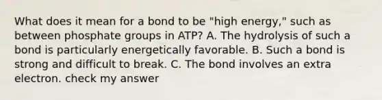 What does it mean for a bond to be "high energy," such as between phosphate groups in ATP? A. The hydrolysis of such a bond is particularly energetically favorable. B. Such a bond is strong and difficult to break. C. The bond involves an extra electron. check my answer