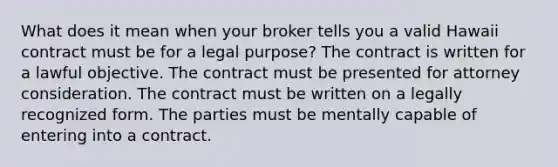 What does it mean when your broker tells you a valid Hawaii contract must be for a legal purpose? The contract is written for a lawful objective. The contract must be presented for attorney consideration. The contract must be written on a legally recognized form. The parties must be mentally capable of entering into a contract.