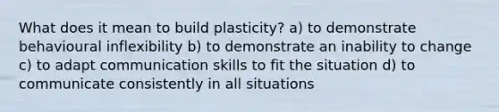 What does it mean to build plasticity? a) to demonstrate behavioural inflexibility b) to demonstrate an inability to change c) to adapt communication skills to fit the situation d) to communicate consistently in all situations